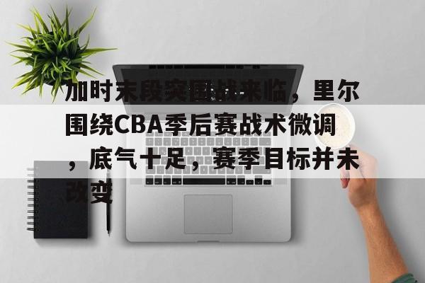 加时末段突围战来临，里尔围绕CBA季后赛战术微调，底气十足，赛季目标并未改变的简单介绍